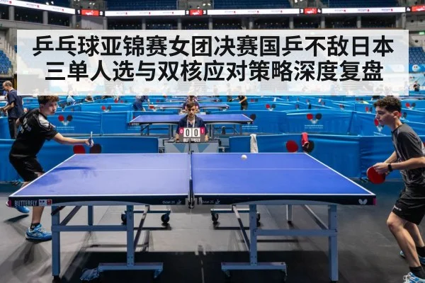 乒乓球亚锦赛女团决赛国乒不敌日本 三单人选与双核应对策略深度复盘